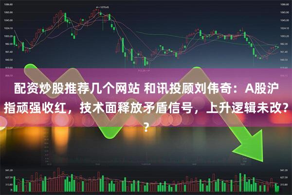 配资炒股推荐几个网站 和讯投顾刘伟奇：A股沪指顽强收红，技术面释放矛盾信号，上升逻辑未改？