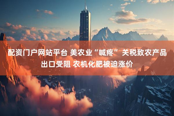 配资门户网站平台 美农业“喊疼” 关税致农产品出口受阻 农机化肥被迫涨价