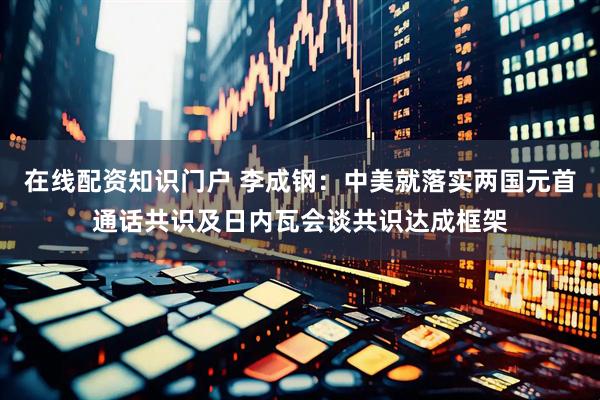 在线配资知识门户 李成钢：中美就落实两国元首通话共识及日内瓦会谈共识达成框架