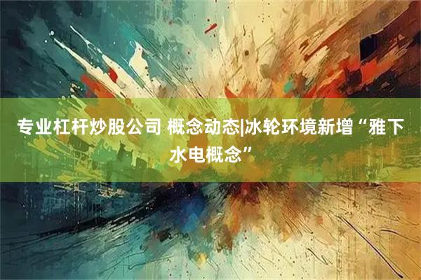 专业杠杆炒股公司 概念动态|冰轮环境新增“雅下水电概念”