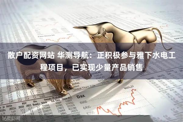 散户配资网站 华测导航：正积极参与雅下水电工程项目，已实现少量产品销售