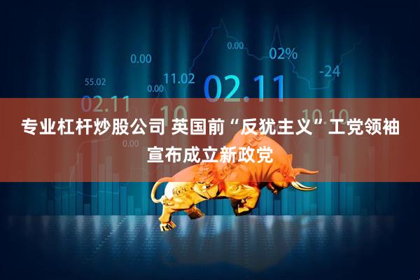 专业杠杆炒股公司 英国前“反犹主义”工党领袖宣布成立新政党