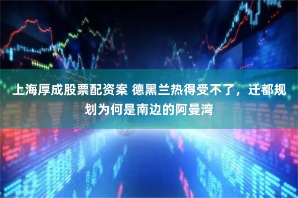 上海厚成股票配资案 德黑兰热得受不了，迁都规划为何是南边的阿曼湾