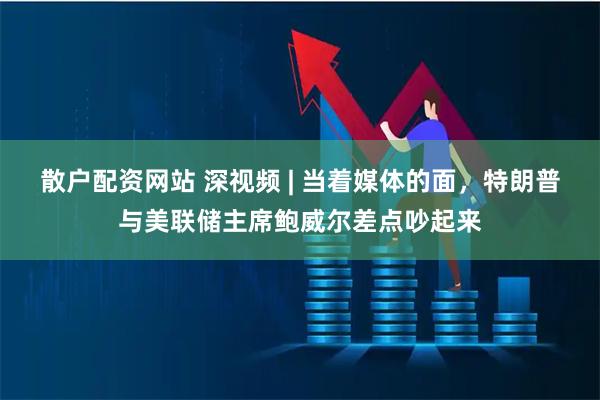 散户配资网站 深视频 | 当着媒体的面，特朗普与美联储主席鲍威尔差点吵起来
