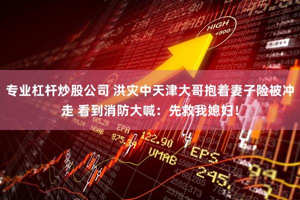 专业杠杆炒股公司 洪灾中天津大哥抱着妻子险被冲走 看到消防大喊：先救我媳妇！