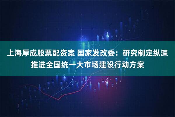 上海厚成股票配资案 国家发改委：研究制定纵深推进全国统一大市场建设行动方案