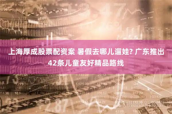 上海厚成股票配资案 暑假去哪儿遛娃? 广东推出42条儿童友好精品路线