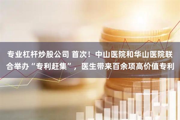 专业杠杆炒股公司 首次！中山医院和华山医院联合举办“专利赶集”，医生带来百余项高价值专利