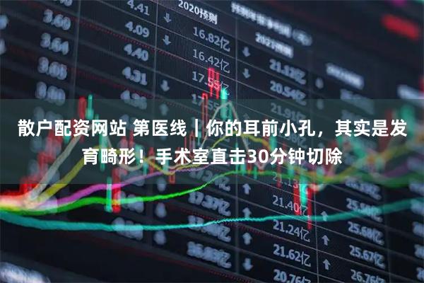 散户配资网站 第医线｜你的耳前小孔，其实是发育畸形！手术室直击30分钟切除