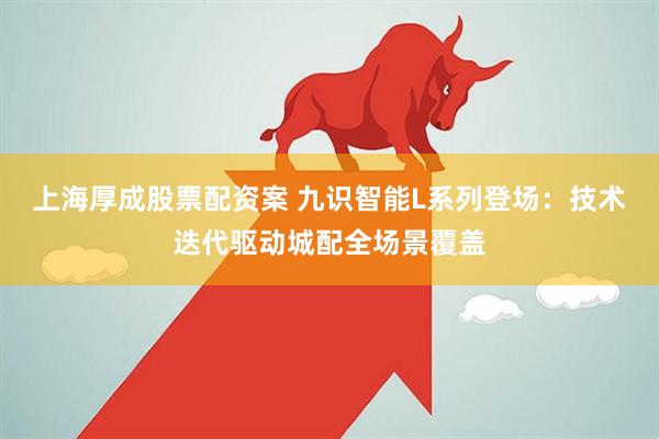 上海厚成股票配资案 九识智能L系列登场：技术迭代驱动城配全场景覆盖