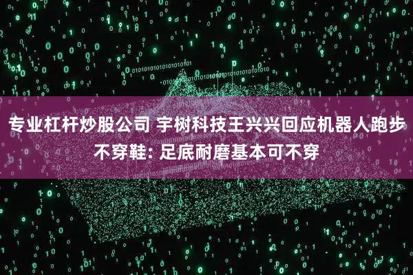 专业杠杆炒股公司 宇树科技王兴兴回应机器人跑步不穿鞋: 足底耐磨基本可不穿