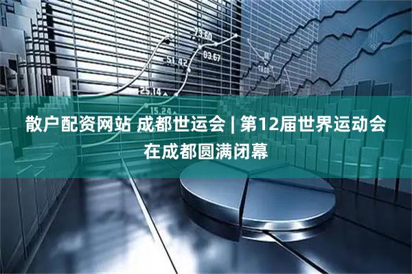 散户配资网站 成都世运会 | 第12届世界运动会在成都圆满闭幕