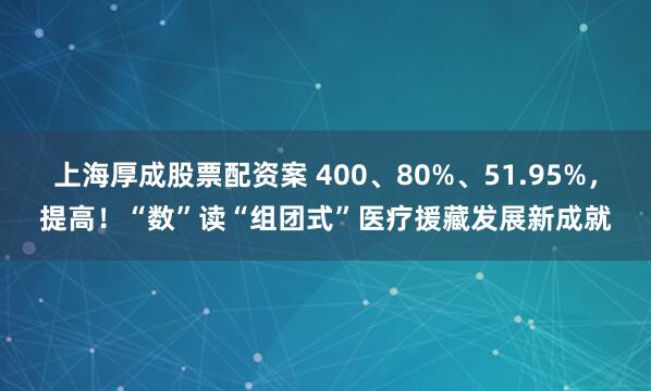 上海厚成股票配资案 400、80%、51.95%，提高！“数”读“组团式”医疗援藏发展新成就
