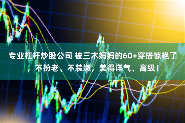 专业杠杆炒股公司 被三木妈妈的60+穿搭惊艳了，不扮老、不装嫩，美得洋气、高级！