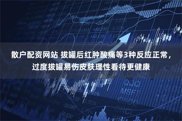 散户配资网站 拔罐后红肿酸痛等3种反应正常，过度拔罐易伤皮肤理性看待更健康