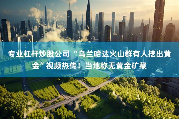 专业杠杆炒股公司 “乌兰哈达火山群有人挖出黄金”视频热传！当地称无黄金矿藏