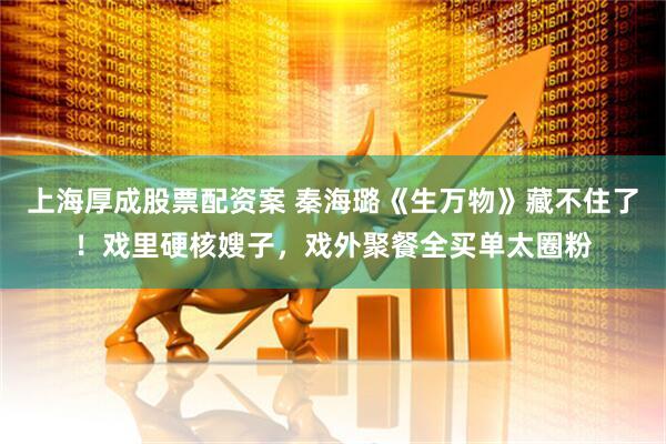 上海厚成股票配资案 秦海璐《生万物》藏不住了！戏里硬核嫂子，戏外聚餐全买单太圈粉