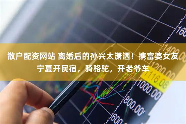 散户配资网站 离婚后的孙兴太潇洒！携富婆女友宁夏开民宿，骑骆驼，开老爷车