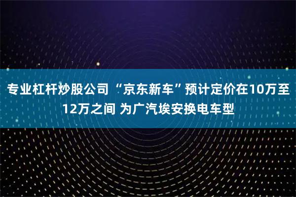 专业杠杆炒股公司 “京东新车”预计定价在10万至12万之间 为广汽埃安换电车型