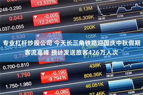 专业杠杆炒股公司 今天长三角铁路迎国庆中秋假期客流高峰 预计发送旅客426万人次