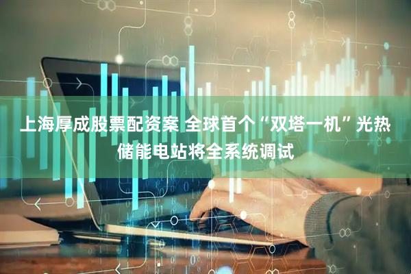 上海厚成股票配资案 全球首个“双塔一机”光热储能电站将全系统调试