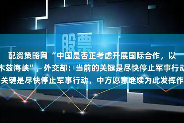 配资策略网 “中国是否正考虑开展国际合作，以保障石油安全通过霍尔木兹海峡”，外交部：当前的关键是尽快停止军事行动，中方愿意继续为此发挥作用