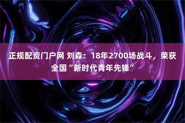正规配资门户网 刘森：18年2700场战斗，荣获全国“新时代青年先锋”