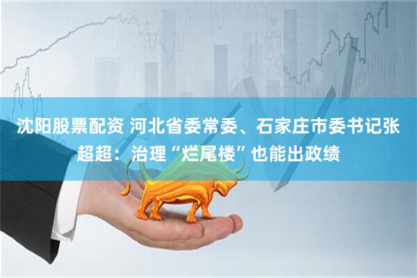 沈阳股票配资 河北省委常委、石家庄市委书记张超超：治理“烂尾楼”也能出政绩