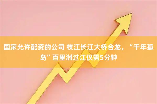 国家允许配资的公司 枝江长江大桥合龙，“千年孤岛”百里洲过江仅需5分钟