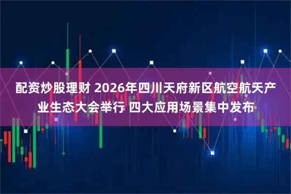 配资炒股理财 2026年四川天府新区航空航天产业生态大会举行 四大应用场景集中发布