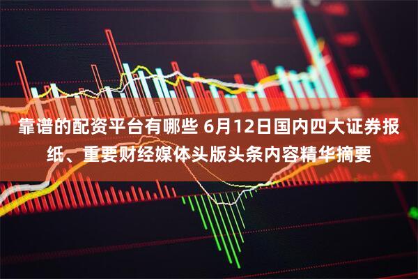 靠谱的配资平台有哪些 6月12日国内四大证券报纸、重要财经媒体头版头条内容精华摘要