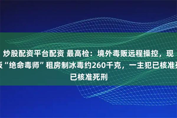 炒股配资平台配资 最高检：境外毒贩远程操控，现实版“绝命毒师”租房制冰毒约260千克，一主犯已核准死刑