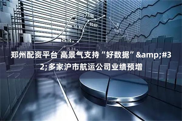 郑州配资平台 高景气支持“好数据” 多家沪市航运公司业绩预增