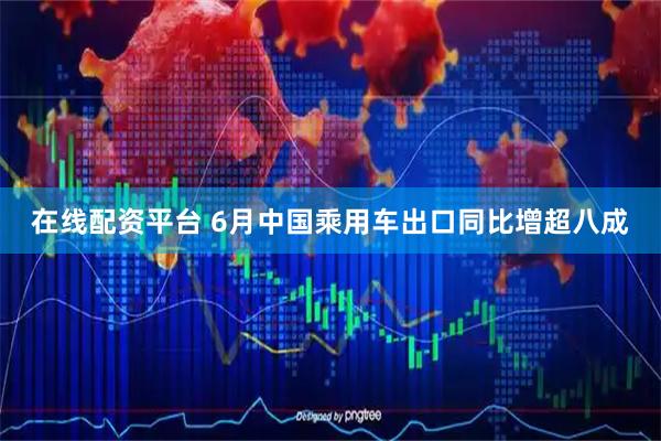 在线配资平台 6月中国乘用车出口同比增超八成