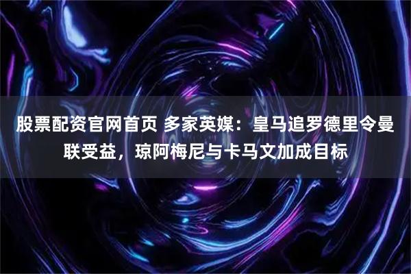 股票配资官网首页 多家英媒：皇马追罗德里令曼联受益，琼阿梅尼与卡马文加成目标