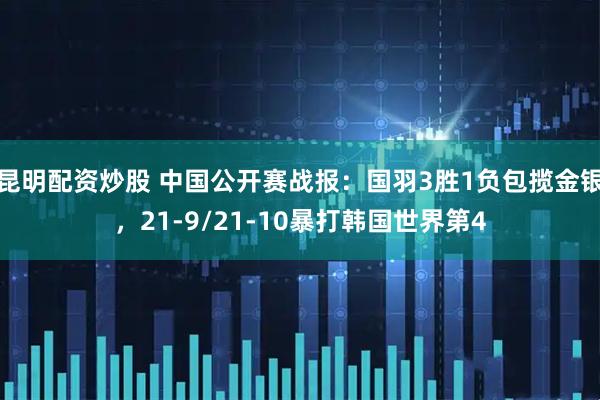 昆明配资炒股 中国公开赛战报：国羽3胜1负包揽金银，21-9/21-10暴打韩国世界第4