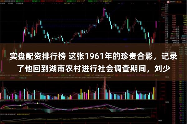 实盘配资排行榜 这张1961年的珍贵合影，记录了他回到湖南农村进行社会调查期间，刘少