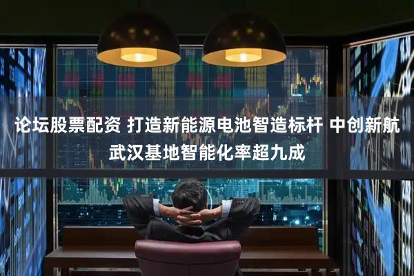 论坛股票配资 打造新能源电池智造标杆 中创新航武汉基地智能化率超九成