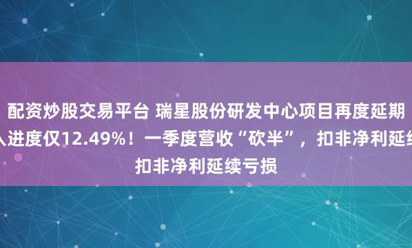 配资炒股交易平台 瑞星股份研发中心项目再度延期，投入进度仅12.49%！一季度营收“砍半”，扣非净利延续亏损