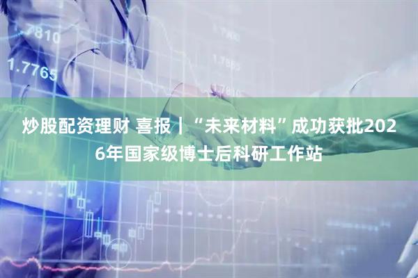 炒股配资理财 喜报｜“未来材料”成功获批2026年国家级博士后科研工作站