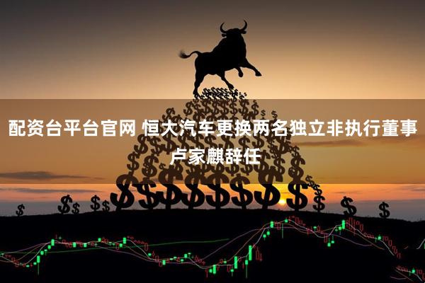 配资台平台官网 恒大汽车更换两名独立非执行董事 卢家麒辞任