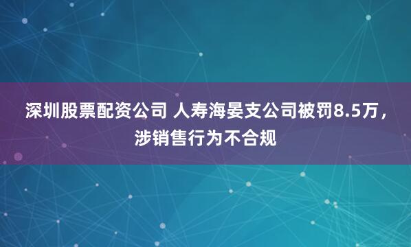 深圳股票配资公司 人寿海晏支公司被罚8.5万，涉销售行为不合规