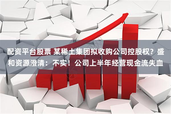 配资平台股票 某稀土集团拟收购公司控股权？盛和资源澄清：不实！公司上半年经营现金流失血