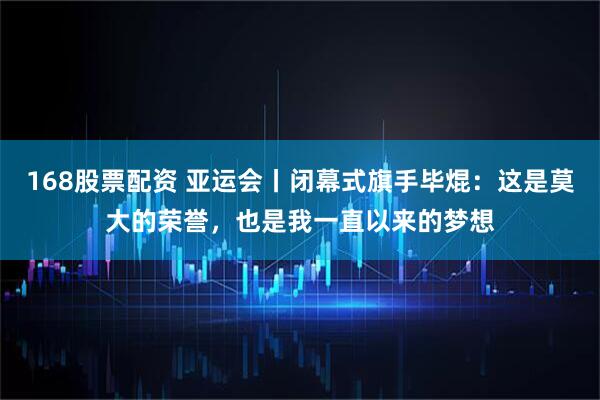 168股票配资 亚运会丨闭幕式旗手毕焜：这是莫大的荣誉，也是我一直以来的梦想
